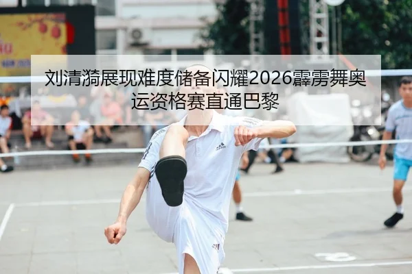 刘清漪展现难度储备闪耀2026霹雳舞奥运资格赛直通巴黎