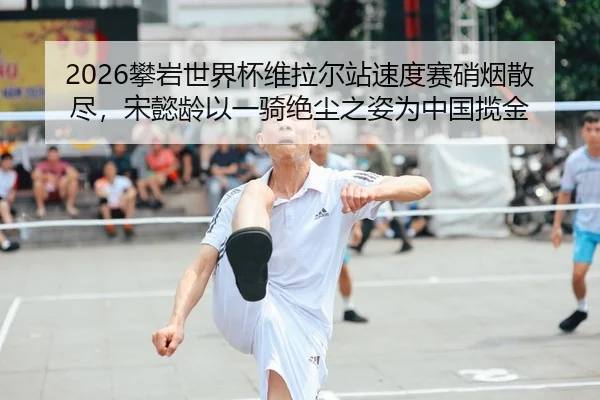 2026攀岩世界杯维拉尔站速度赛硝烟散尽，宋懿龄以一骑绝尘之姿为中国揽金