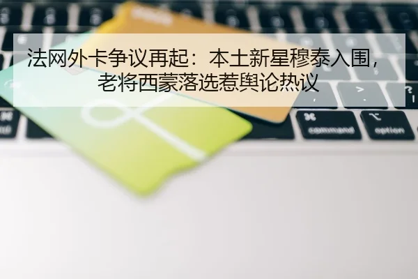 法网外卡争议再起：本土新星穆泰入围，老将西蒙落选惹舆论热议